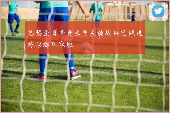 巴黎圣日耳曼法甲关键战姆巴佩进球助球队取胜