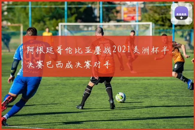 阿根廷哥伦比亚鏖战2021美洲杯半决赛巴西成决赛对手