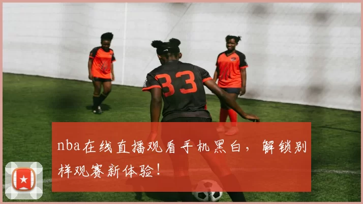 nba在线直播观看手机黑白，解锁别样观赛新体验！