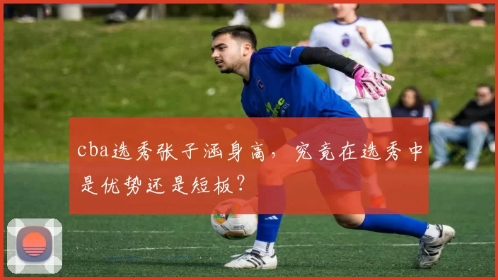 cba选秀张子涵身高，究竟在选秀中是优势还是短板？