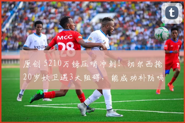 原创 5210万镑压哨冲刺!切尔西抢20岁妖卫遇3大阻碍,能成功补防吗?