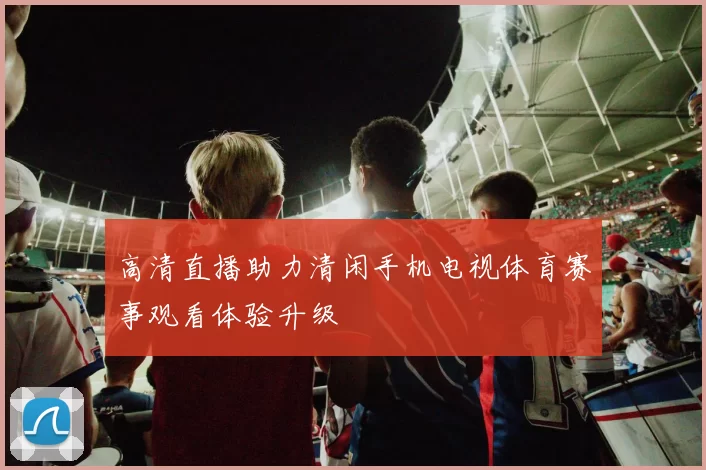高清直播助力清闲手机电视体育赛事观看体验升级