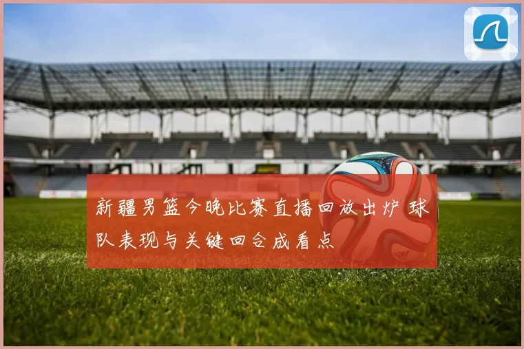 新疆男篮今晚比赛直播回放出炉 球队表现与关键回合成看点