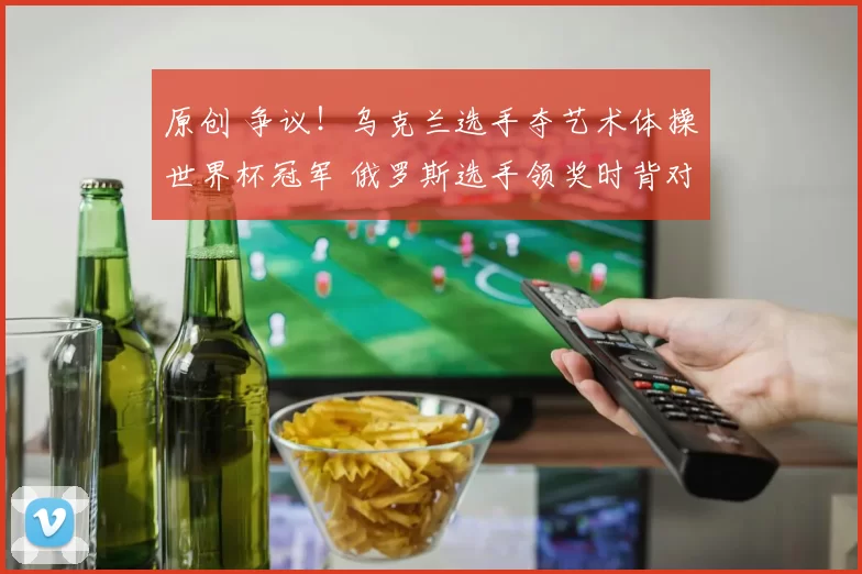 原创 争议！乌克兰选手夺艺术体操世界杯冠军 俄罗斯选手领奖时背对国旗