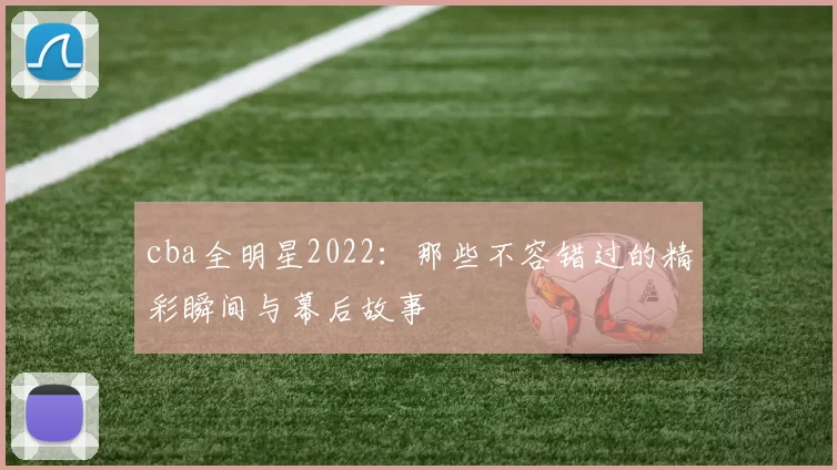 cba全明星2022：那些不容错过的精彩瞬间与幕后故事