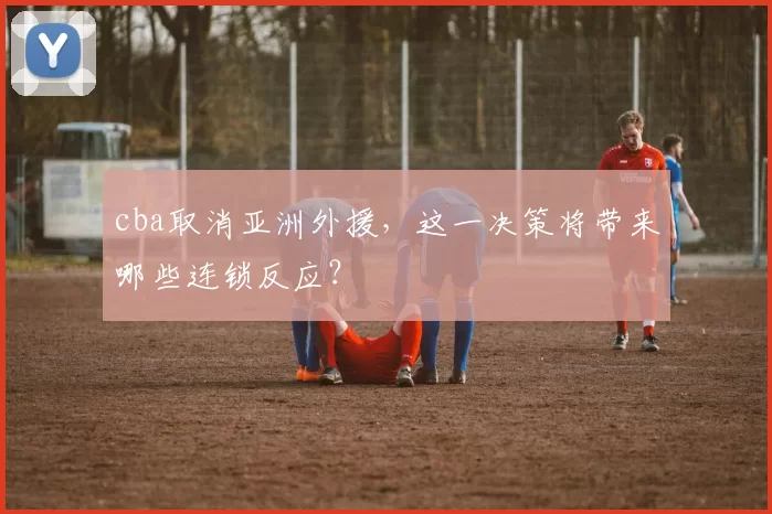 cba取消亚洲外援，这一决策将带来哪些连锁反应？