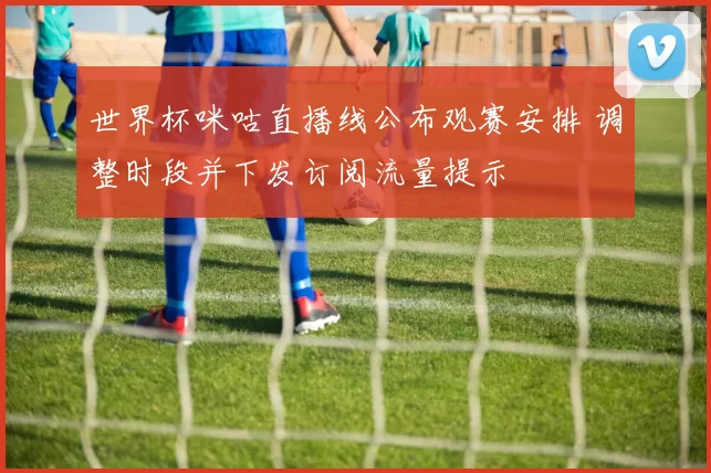 世界杯咪咕直播线公布观赛安排 调整时段并下发订阅流量提示