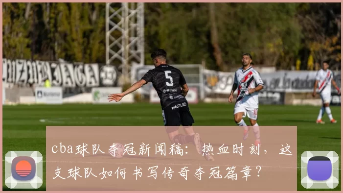 cba球队夺冠新闻稿：热血时刻，这支球队如何书写传奇夺冠篇章？