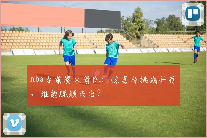 nba季前赛火箭队:惊喜与挑战并存,谁能脱颖而出?