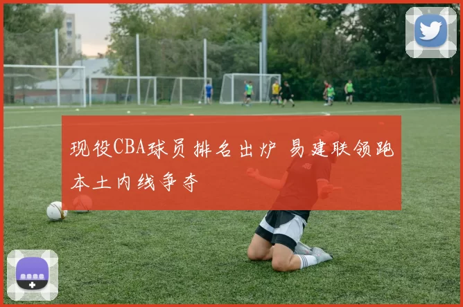 现役CBA球员排名出炉 易建联领跑本土内线争夺