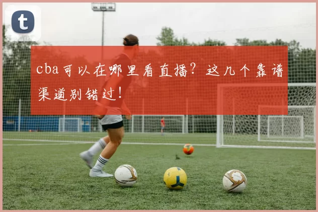 cba可以在哪里看直播？这几个靠谱渠道别错过！