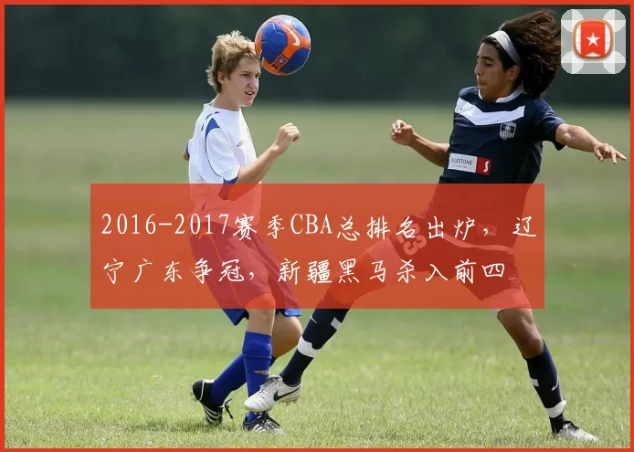 2016-2017赛季CBA总排名出炉，辽宁广东争冠，新疆黑马杀入前四
