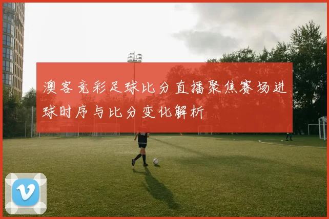 澳客竞彩足球比分直播聚焦赛场进球时序与比分变化解析