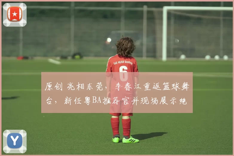 原创 亮相东莞，李春江重返篮球舞台，新任粤BA推荐官并现场展示绝技