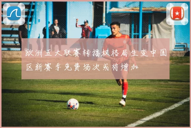 欧洲五大联赛转播权格局生变中国区新赛季免费场次或将增加