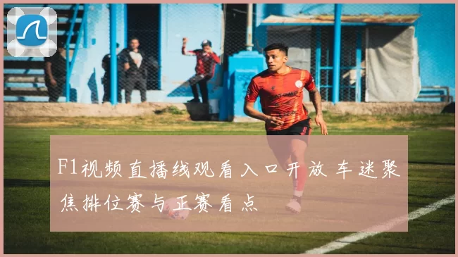 F1视频直播线观看入口开放 车迷聚焦排位赛与正赛看点