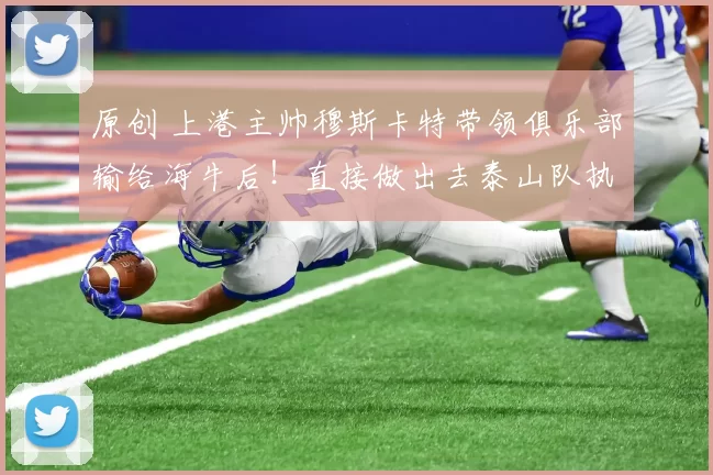 原创 上港主帅穆斯卡特带领俱乐部输给海牛后！直接做出去泰山队执教的重要决定，却被辟谣