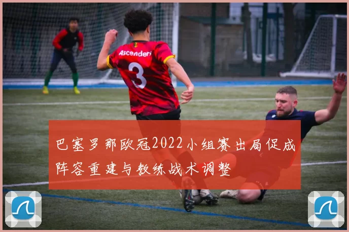 巴塞罗那欧冠2022小组赛出局促成阵容重建与教练战术调整