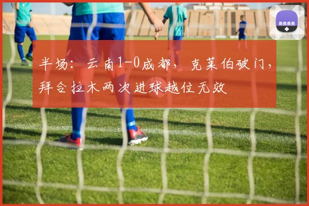 半场：云南1-0成都，克莱伯破门，拜合拉木两次进球越位无效