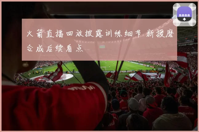 火箭直播回放披露训练细节 新援磨合成后续看点