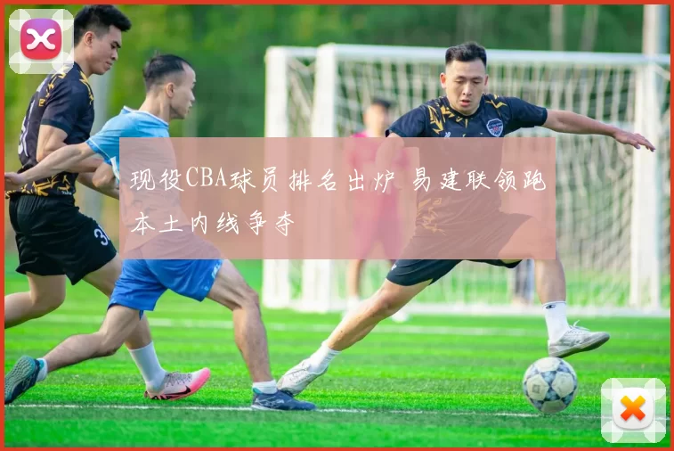 现役CBA球员排名出炉 易建联领跑本土内线争夺