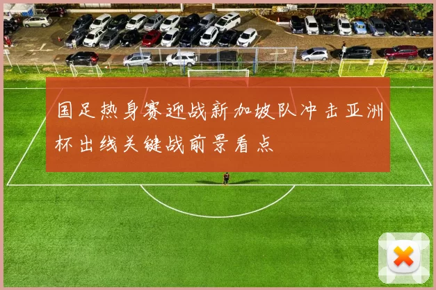 国足热身赛迎战新加坡队冲击亚洲杯出线关键战前景看点