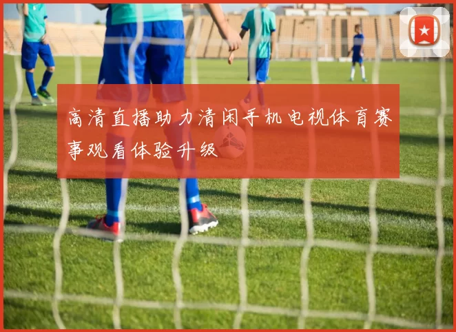 高清直播助力清闲手机电视体育赛事观看体验升级