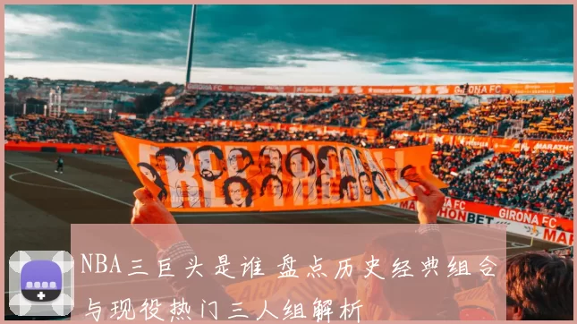 NBA三巨头是谁 盘点历史经典组合与现役热门三人组解析
