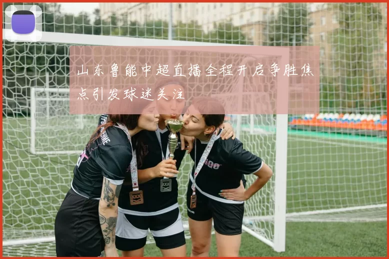山东鲁能中超直播全程开启争胜焦点引发球迷关注
