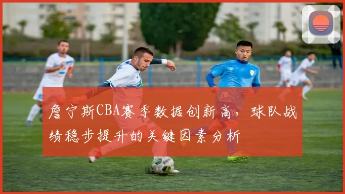 詹宁斯CBA赛季数据创新高,球队战绩稳步提升的关键因素分析