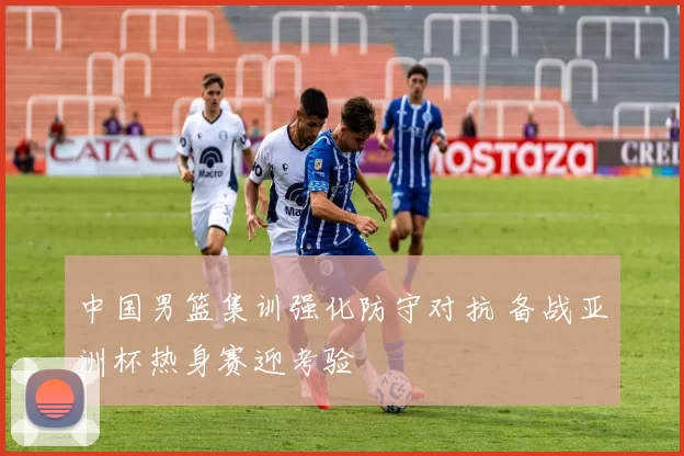 中国男篮集训强化防守对抗 备战亚洲杯热身赛迎考验