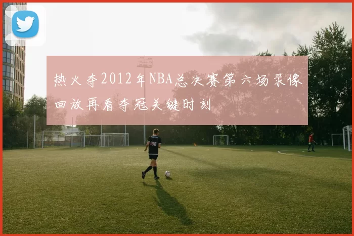 热火夺2012年NBA总决赛第六场录像回放再看夺冠关键时刻