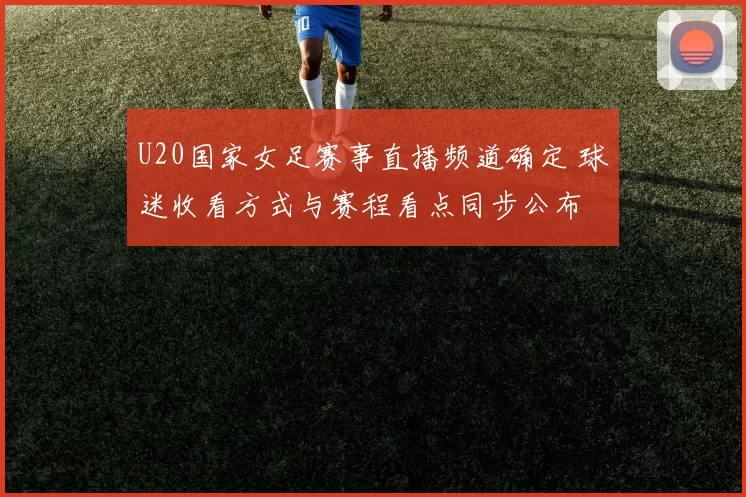 U20国家女足赛事直播频道确定 球迷收看方式与赛程看点同步公布