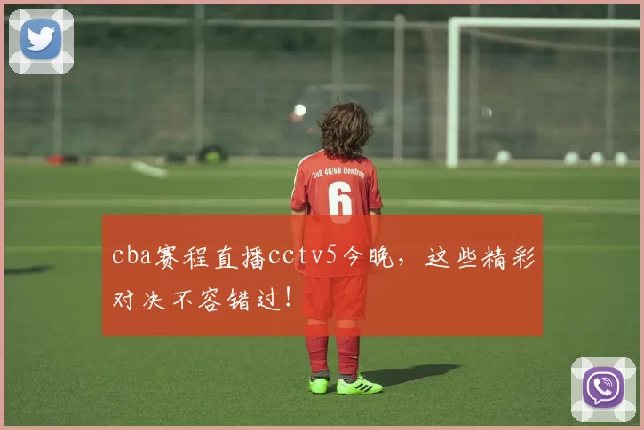 cba赛程直播cctv5今晚，这些精彩对决不容错过！