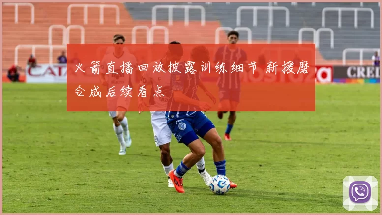 火箭直播回放披露训练细节 新援磨合成后续看点