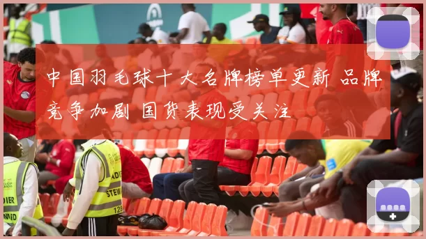 中国羽毛球十大名牌榜单更新 品牌竞争加剧 国货表现受关注