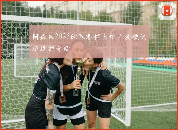 阿森纳2025欧冠赛程出炉主场硬仗连连迎考验