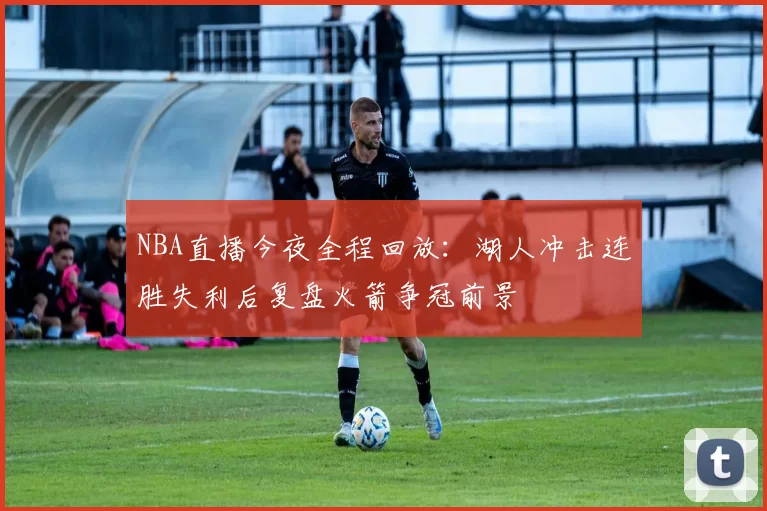 NBA直播今夜全程回放：湖人冲击连胜失利后复盘火箭争冠前景