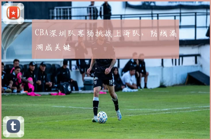 CBA深圳队客场挑战上海队,防线漏洞成关键