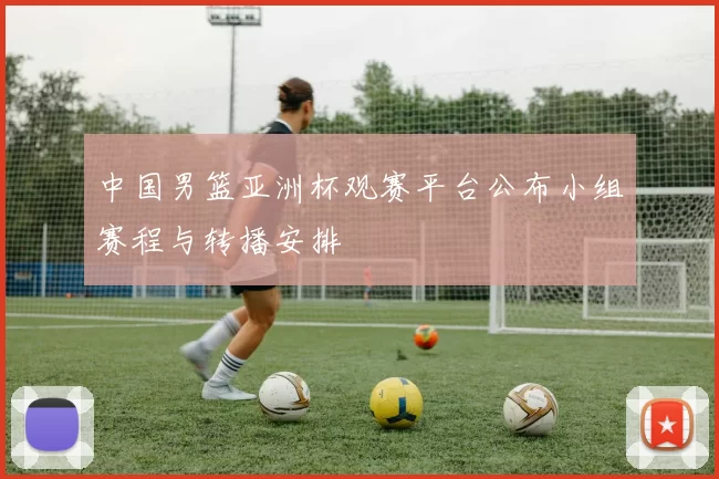 中国男篮亚洲杯观赛平台公布小组赛程与转播安排