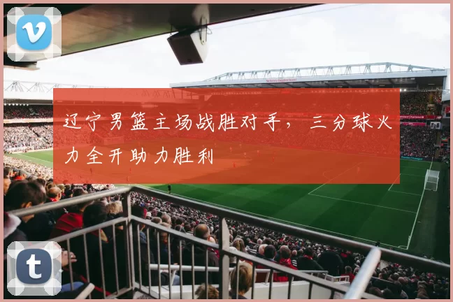 辽宁男篮主场战胜对手，三分球火力全开助力胜利