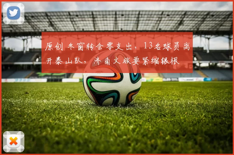 原创 冬窗转会零支出,13名球员离开泰山队,济南文旅要紧缩银根