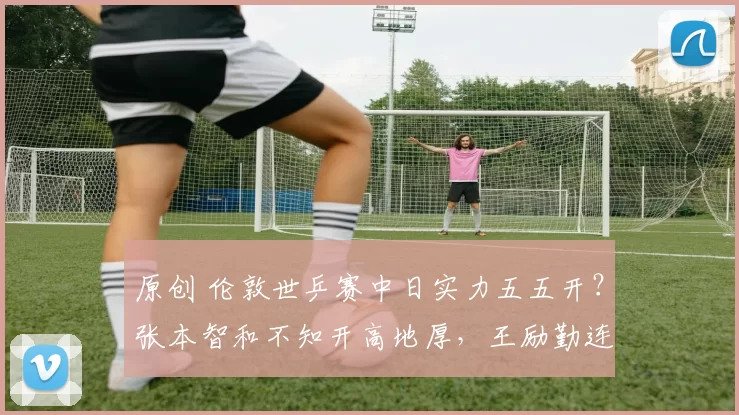 原创 伦敦世乒赛中日实力五五开？张本智和不知开高地厚，王励勤连夜征调强援
