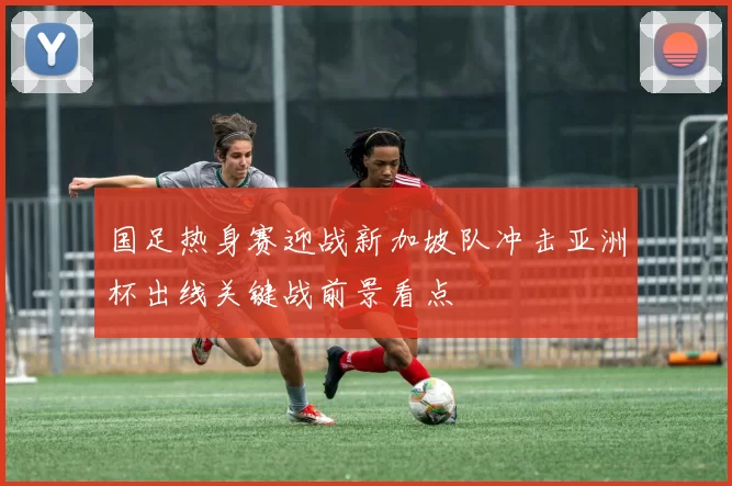 国足热身赛迎战新加坡队冲击亚洲杯出线关键战前景看点