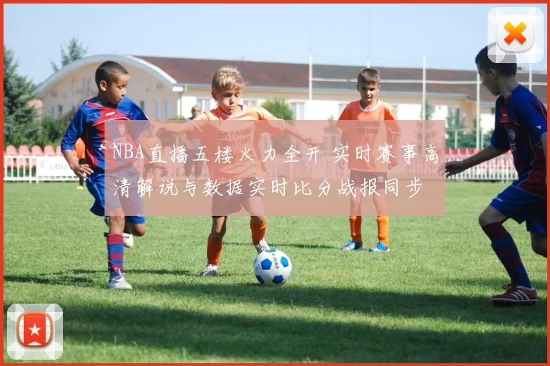 NBA直播五楼火力全开 实时赛事高清解说与数据实时比分战报同步
