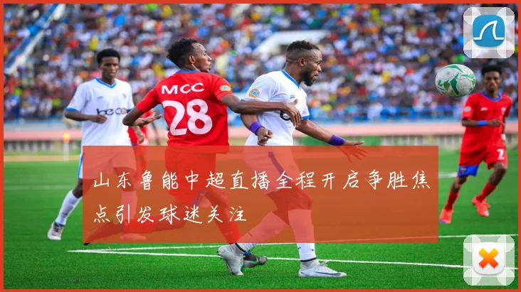 山东鲁能中超直播全程开启争胜焦点引发球迷关注