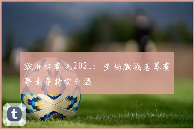 欧洲杯赛况2021:多场激战落幕赛事竞争持续升温