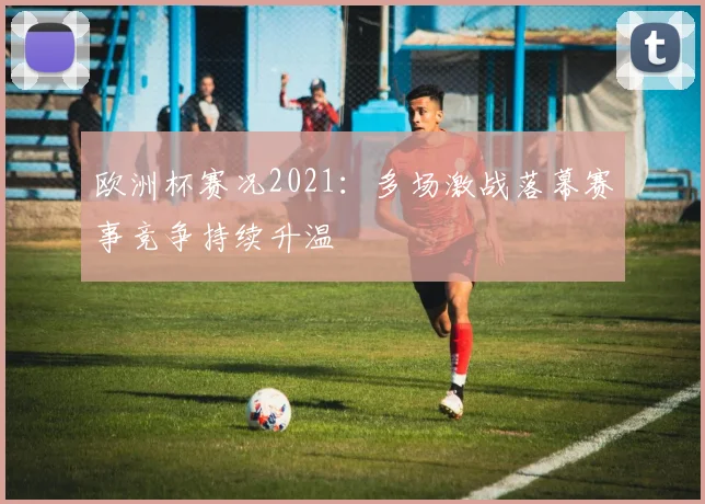 欧洲杯赛况2021：多场激战落幕赛事竞争持续升温