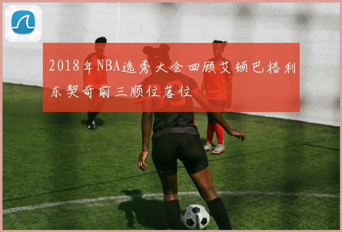2018年NBA选秀大会回顾艾顿巴格利东契奇前三顺位落位