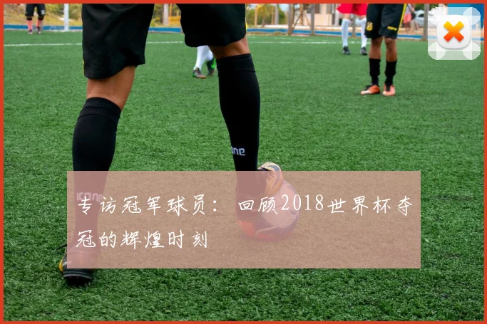 专访冠军球员:回顾2018世界杯夺冠的辉煌时刻